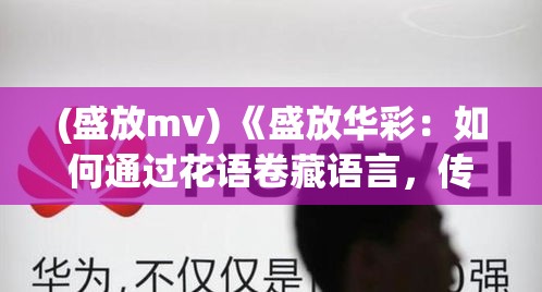 (盛放mv) 《盛放华彩：如何通过花语卷藏语言，传递你的爱与思念》——深入探索花卉的象征意义及其在特殊场合的运用法则。